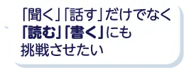 「聞く」「話す」だけでなく「読む」「書く」にも挑戦させたい