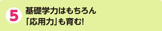 5 基礎学力はもちろん「応用力」も育む!